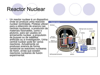 Reactor Nuclear Un reactor nuclear é un dispositivo onde se produce unha reacción nuclear controlada. Pódese utilizar para a obtención de enerxía nas centrais nucleares, a produción de materiais fisionables, como o plutonio, para ser usados en armamento nuclear, a propulsión de buques ou de satélites artificiais ou a investigación. Unha central nuclear pode ter varios reactores. Actualmente só producen enerxía de forma comercial os reactores nucleares de fisión, aínda que existen reactores nucleares de fusión experimental.  