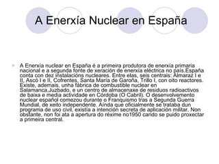 A Enerxía Nuclear en España A Enerxía nuclear en España é a primeira produtora de enerxía primaria nacional e a segunda fonte de xeración de enerxía eléctrica no país.España conta con dez instalacións nucleares. Entre elas, seis centrais: Almaraz I e II, Ascó I e II, Cofrentes, Santa María de Garoña, Trillo I, con oito reactores. Existe, ademais, unha fábrica de combustible nuclear en Salamanca,Juzbado, e un centro de almacenaxe de residuos radioactivos de baixa e media actividade en Córdoba (O Cabril). O desenvolvemento nuclear español comezou durante o Franquismo tras a Segunda Guerra Mundial, de xeito independente. Aínda que oficialmente se trataba dun programa de uso civil, existía a intención secreta de aplicación militar. Non obstante, non foi ata a apertura do réxime no1950 cando se puido proxectar a primeira central.  