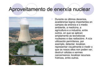 Aproveitamento de enerxía nuclear Durante os últimos decenios, acadáronse logros importantes en campos da enerxía e o medio ambiente, a medicina, a agricultura e a industria, entre outros, en que se aplican amplamente as tecnoloxías nucleares e das radiacións. A súa utilización permítenos, por exemplo, detectar, localizar, representar visualmente e medir o que os nosos ollos non poden ver; destruír células e xermes canceríxenos; localizar recursos hídricos, entre outros. 