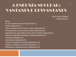 A ENERXÍA NUCLEAR:
VANTAXES E DESVANTAXES
Bruno Pardo Diéguez
1º Bacharelato C
Índice:
En que consiste a enerxía? (diapositiva 2)
Uranio (diapositiva 3)
Tipos de obtención de enerxía nuclear (diapositiva 4)
Funcionamento dunha central nuclear (diapositivas 5)
Dispositivos de seguridade nunha central nuclear (diapositiva 6)
Grandes catástrofes nucleares mundiais (diapositiva 7)
Vantaxes (diapositiva 8)
Desvantaxes (diapositiva 9)
Centrais nucleares en España (diapositiva 10)
Centrais nucleares no mundo (diapositiva 11)
Bibliografía e agradecementos (diapositiva 12)
1
 