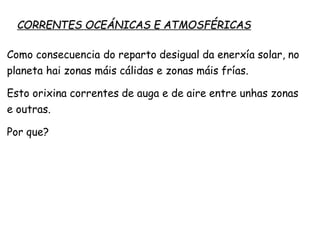 CORRENTES OCEÁNICAS E ATMOSFÉRICAS
Como consecuencia do reparto desigual da enerxía solar, no
planeta hai zonas máis cálidas e zonas máis frías.
Esto orixina correntes de auga e de aire entre unhas zonas
e outras.
Por que?
 