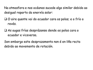 Na atmosfera e nos océanos sucede algo similar debido ao
desigual reparto da enerxía solar:
 O aire quente vai do ecuador cara os polos; e o frío o
revés.
 As augas frías desprázanse dende os polos cara o
ecuador e viceversa.
Sen embargo este desprazamento non é en liña recta
debido ao movemento de rotación.
 