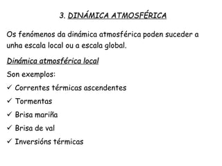 3. DINÁMICA ATMOSFÉRICA
Os fenómenos da dinámica atmosférica poden suceder a
unha escala local ou a escala global.
Dinámica atmosférica local
Son exemplos:
 Correntes térmicas ascendentes
 Tormentas
 Brisa mariña
 Brisa de val
 Inversións térmicas
 