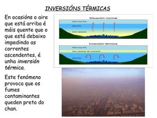 INVERSIÓNS TÉRMICAS
En ocasións o aire
que está arriba é
máis quente que o
que está debaixo
impedindo as
correntes
ascendentes, é
unha inversión
térmica.
Este fenómeno
provoca que os
fumes
contaminantes
queden preto do
chan.
 