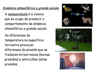 Dinámica atmosférica a grande escala
A meteoroloxía é a ciencia
que se ocupa de predecir o
comportamento da dinámica
atmosférica a grande escala.
As diferenzas de
temperatura na superficie
terrestre provocan
diferenzas de presión que se
traducen en borrascas (baixas
presións) e anticiclóns (altas
presións.
 