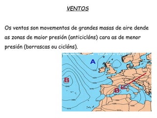 VENTOS
Os ventos son movementos de grandes masas de aire dende
as zonas de maior presión (anticiclóns) cara as de menor
presión (borrascas ou ciclóns).
 