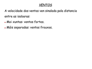 VENTOS
A velocidade dos ventos ven sinalada pola distancia
entre as isobaras:
Moi xuntas: ventos fortes.
Máis separadas: ventos frouxos.
 