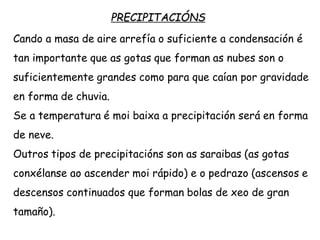 PRECIPITACIÓNS
Cando a masa de aire arrefía o suficiente a condensación é
tan importante que as gotas que forman as nubes son o
suficientemente grandes como para que caían por gravidade
en forma de chuvia.
Se a temperatura é moi baixa a precipitación será en forma
de neve.
Outros tipos de precipitacións son as saraibas (as gotas
conxélanse ao ascender moi rápido) e o pedrazo (ascensos e
descensos continuados que forman bolas de xeo de gran
tamaño).
 