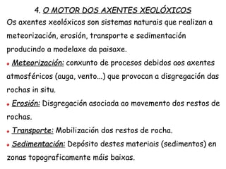 4. O MOTOR DOS AXENTES XEOLÓXICOS
Os axentes xeolóxicos son sistemas naturais que realizan a
meteorización, erosión, transporte e sedimentación
producindo a modelaxe da paisaxe.
Meteorización: conxunto de procesos debidos aos axentes
atmosféricos (auga, vento...) que provocan a disgregación das
rochas in situ.
Erosión: Disgregación asociada ao movemento dos restos de
rochas.
Transporte: Mobilización dos restos de rocha.
Sedimentación: Depósito destes materiais (sedimentos) en
zonas topograficamente máis baixas.
 