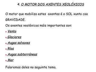 O motor que mobiliza estes axentes é o SOL xunto coa
GRAVIDADE.
Os axentes xeolóxicos máis importantes son:
Vento
Glaciares
Augas salvaxes
Ríos
Augas subterráneas
Mar
4. O MOTOR DOS AXENTES XEOLÓXICOS
Falaremos deles no seguinte tema.
 