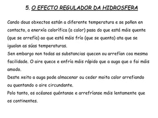 5. O EFECTO REGULADOR DA HIDROSFERA
Cando dous obxectos están a diferente temperatura e se poñen en
contacto, a enerxía calorífica (a calor) pasa do que está máis quente
(que se arrefía) ao que está máis frío (que se quenta) ata que se
igualan as súas temperaturas.
Sen embargo non todas as substancias quecen ou arrefían coa mesma
facilidade. O aire quece e enfría máis rápido que a auga que o fai máis
amodo.
Deste xeito a auga pode almacenar ou ceder moita calor arrefiando
ou quentando o aire circundante.
Polo tanto, os océanos quéntanse e arrefríanse máis lentamente que
os continentes.
 
