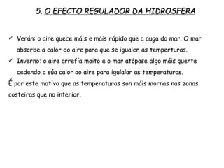 5. O EFECTO REGULADOR DA HIDROSFERA
 Verán: o aire quece máis e máis rápido que a auga do mar. O mar
absorbe a calor do aire para que se igualen as temperturas.
 Inverno: o aire arrefía moito e o mar atópase algo máis quente
cedendo a súa calor ao aire para igulalar as temperaturas.
É por este motivo que as temperaturas son máis mornas nas zonas
costeiras que no interior.
 