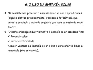 6. O USO DA ENERXÍA SOLAR
 Os ecosistemas precisan a enerxía solar xa que os produtores
(algas e plantas principalmente) realizan a fotosíntese que
permite producir a materia orgánica que pasa ao resto da rede
trófica.
 O home emprega industrialmente a enerxía solar con dous fins:
 Producir calor
 Xerar electricidade
A maior vantaxe da Աí Solar é que é unha enerxía limpa e
renovable (nos se esgota).
 