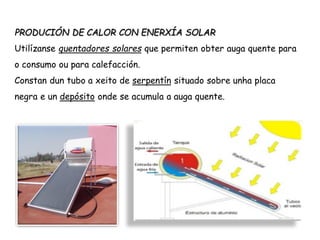 PRODUCIÓN DE CALOR CON ENERXÍA SOLAR
Utilízanse quentadores solares que permiten obter auga quente para
o consumo ou para calefacción.
Constan dun tubo a xeito de serpentín situado sobre unha placa
negra e un depósito onde se acumula a auga quente.
 