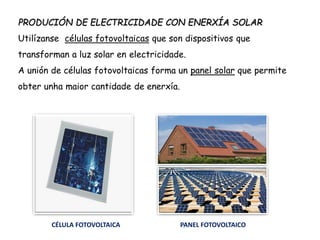 PRODUCIÓN DE ELECTRICIDADE CON ENERXÍA SOLAR
Utilízanse células fotovoltaicas que son dispositivos que
transforman a luz solar en electricidade.
A unión de células fotovoltaicas forma un panel solar que permite
obter unha maior cantidade de enerxía.
CÉLULA FOTOVOLTAICA PANEL FOTOVOLTAICO
 