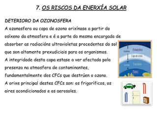 7. OS RISCOS DA ENERXÍA SOLAR
DETERIORO DA OZONOSFERA
A ozonosfera ou capa de ozono orixínase a partir do
osíxeno da atmosfera e é a parte da mesma encargada de
absorber as radiacións ultravioletas procedentes do sol
que son altamente prexudiciais para os organismos.
A integridade desta capa estase a ver afectada pola
presenza na atmosfera de contaminantes,
fundamentalmente dos CFCs que destrúen o ozono.
A orixe principal destes CFCs son: os frigoríficos, os
aires acondicionados e os aerosoles.
 