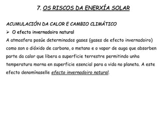 7. OS RISCOS DA ENERXÍA SOLAR
ACUMULACIÓN DA CALOR E CAMBIO CLIMÁTICO
 O efecto invernadoiro natural
A atmosfera posúe determinados gases (gases de efecto invernadoiro)
como son o dióxido de carbono, o metano e o vapor de auga que absorben
parte da calor que libera a superficie terrestre permitindo unha
temperatura morna en superficie esencial para a vida no planeta. A este
efecto denomínaselle efecto invernadoiro natural.
 