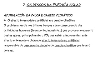 7. OS RISCOS DA ENERXÍA SOLAR
ACUMULACIÓN DA CALOR E CAMBIO CLIMÁTICO
 O efecto invernadoiro artificial e o cambio climático
O problema xurde nos últimos tempos como consecuencia das
actividades humanas (transporte, industria…) que provocan o aumento
destes gases, principalmente o CO2 que están a incrementar este
efecto orixinando o chamado efecto invernadoiro artificial
responsable do quecemento global e do cambio climático que traerá
consigo.
 