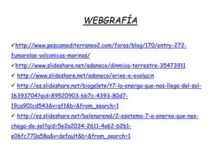 WEBGRAFÍA
http://www.pescamediterraneo2.com/foros/blog/170/entry-272-
fumarolas-volcanicas-marinas/
http://www.slideshare.net/adaneco/dinmica-terrestre-35473911
 http://www.slideshare.net/adaneco/orixe-e-evolucin
 http://es.slideshare.net/biogelete/t7-la-energa-que-nos-llega-del-sol-
16393704?qid=89520903-bb7c-4393-80d7-
19ca901cd543&v=qf1&b=&from_search=1
 http://es.slideshare.net/belenarenal/2-esotema-7-a-enerxa-que-nos-
chega-do-sol?qid=5e2a2034-2611-4a62-b2b1-
e06fc770a58a&v=default&b=&from_search=1
 