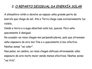 2. O REPARTO DESIGUAL DA ENERXÍA SOLAR
A atmosfera retén e devolve ao espazo unha grande parte da
enerxía que chega do sol. Ata a Terra chega case exclusivamente luz
visible.
Cando a terra e a auga absorben esta luz, quecen. Pero este
quecemento é desigual.
No ecuador os raios chegan moi perpendiculares, polo que atravesan
unha espesura de aire moi fina e o quecemento é moi efectivo.
Nestas zonas “vai calor”.
Nos polos, en cambio, os raios chegan oblícuos atravesando unha
espesura de aire moito maior sendo menos efectivos. Nestas zonas
“vai frío”.
 