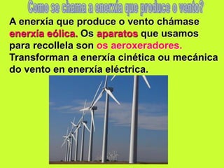 A enerxía que produce o vento chámase
enerxía eólica. Os aparatos que usamos
para recollela son os aeroxeradores.
Transforman a enerxía cinética ou mecánica
do vento en enerxía eléctrica.
 