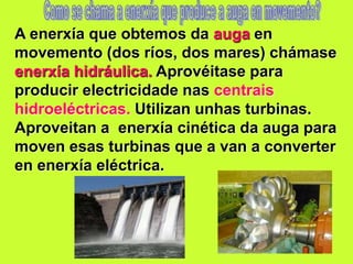 A enerxía que obtemos da auga en
movemento (dos ríos, dos mares) chámase
enerxía hidráulica. Aprovéitase para
producir electricidade nas centrais
hidroeléctricas. Utilizan unhas turbinas.
Aproveitan a enerxía cinética da auga para
moven esas turbinas que a van a converter
en enerxía eléctrica.
 