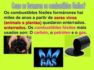 Os combustibles fósiles formáronse hai
miles de anos a partir de seres vivos
(animais e plantas) quedaron enterrados.
enterrados. Os combustibles fósiles máis
usados son: O carbón, o petróleo e o gas.
 