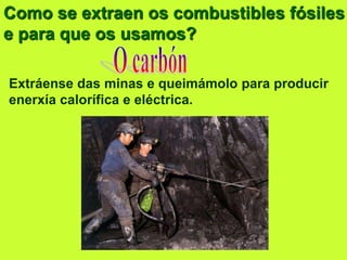Como se extraen os combustibles fósiles
e para que os usamos?
Extráense das minas e queimámolo para producir
enerxía calorífica e eléctrica.
 
