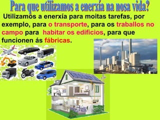 Utilizamos a enerxía para moitas tarefas, por
exemplo, para o transporte, para os traballos no
campo para habitar os edificios, para que
funcionen ás fábricas.
 