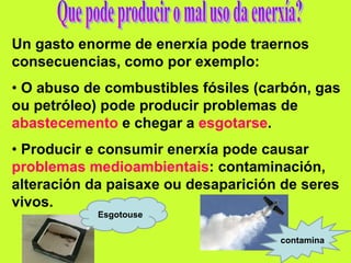 Un gasto enorme de enerxía pode traernos
consecuencias, como por exemplo:
• O abuso de combustibles fósiles (carbón, gas
ou petróleo) pode producir problemas de
abastecemento e chegar a esgotarse.
• Producir e consumir enerxía pode causar
problemas medioambientais: contaminación,
alteración da paisaxe ou desaparición de seres
vivos.
Esgotouse
contamina
 