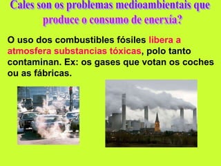 O uso dos combustibles fósiles libera a
atmosfera substancias tóxicas, polo tanto
contaminan. Ex: os gases que votan os coches
ou as fábricas.
 