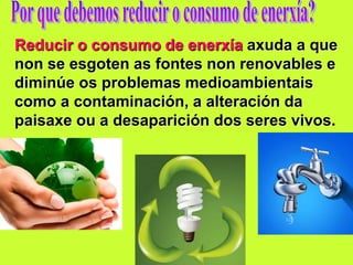 Reducir o consumo de enerxía axuda a que
non se esgoten as fontes non renovables e
diminúe os problemas medioambientais
como a contaminación, a alteración da
paisaxe ou a desaparición dos seres vivos.
 