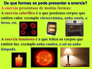 De que formas se pode presentar a enerxía?
A enerxía preséntase de moitas formas:
A enerxía calorífica é a que posúenos corpos que
emiten calor. exemplo vitrocerámica, unha estufa, o
forno, etc.
A enerxía luminosa é a que teñen os corpos que
emiten luz. exemplo unha candea, o sol ou unha
lámpada.
 
