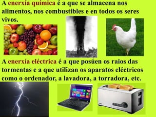 A enerxía química é a que se almacena nos
alimentos, nos combustibles e en todos os seres
vivos.
A enerxía eléctrica é a que posúen os raios das
tormentas e a que utilizan os aparatos eléctricos
como o ordenador, a lavadora, a torradora, etc.
 