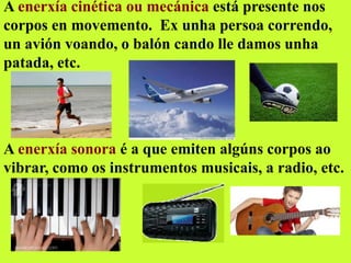 A enerxía cinética ou mecánica está presente nos
corpos en movemento. Ex unha persoa correndo,
un avión voando, o balón cando lle damos unha
patada, etc.
A enerxía sonora é a que emiten algúns corpos ao
vibrar, como os instrumentos musicais, a radio, etc.
 