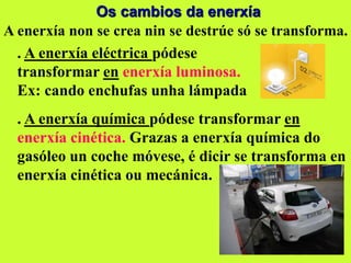 Os cambios da enerxía
A enerxía non se crea nin se destrúe só se transforma.
. A enerxía eléctrica pódese
transformar en enerxía luminosa.
Ex: cando enchufas unha lámpada
. A enerxía química pódese transformar en
enerxía cinética. Grazas a enerxía química do
gasóleo un coche móvese, é dicir se transforma en
enerxía cinética ou mecánica.
 