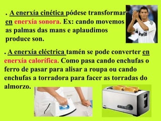 . A enerxía cinética pódese transformar
en enerxía sonora. Ex: cando movemos
as palmas das mans e aplaudimos
produce son.
. A enerxía eléctrica tamén se pode converter en
enerxía calorífica. Como pasa cando enchufas o
ferro de pasar para alisar a roupa ou cando
enchufas a torradora para facer as torradas do
almorzo.
 