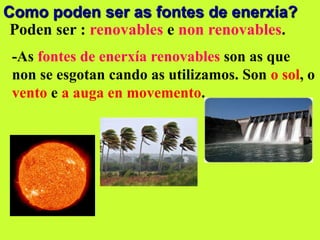 Como poden ser as fontes de enerxía?
Poden ser : renovables e non renovables.
-As fontes de enerxía renovables son as que
non se esgotan cando as utilizamos. Son o sol, o
vento e a auga en movemento.
 