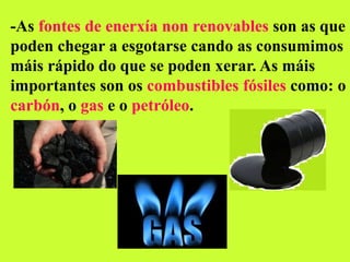 -As fontes de enerxía non renovables son as que
poden chegar a esgotarse cando as consumimos
máis rápido do que se poden xerar. As máis
importantes son os combustibles fósiles como: o
carbón, o gas e o petróleo.
 