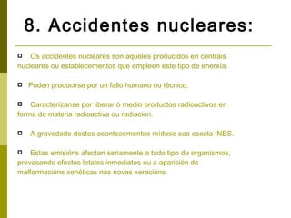 8. Accidentes nucleares:
   Os accidentes nucleares son aqueles producidos en centrais
nucleares ou establecementos que empleen este tipo de enerxía.

   Poden producirse por un fallo humano ou técnico.

   Caracterízanse por liberar ó medio productos radioactivos en
forma de materia radioactiva ou radiación.

   A gravedade destes acontecementos mídese coa escala INES.

   Estas emisións afectan seriamente a todo tipo de organismos,
provacando efectos letales inmediatos ou a aparición de
malformacións xenéticas nas novas xeracións.
 