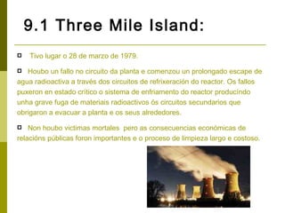 9.1 Three Mile Island:
   Tivo lugar o 28 de marzo de 1979.

  Houbo un fallo no circuito da planta e comenzou un prolongado escape de
agua radioactiva a través dos circuitos de refrixeración do reactor. Os fallos
puxeron en estado crítico o sistema de enfriamento do reactor producíndo
unha grave fuga de materiais radioactivos ós circuitos secundarios que
obrigaron a evacuar a planta e os seus alrededores.

   Non houbo victimas mortales pero as consecuencias económicas de
relacións públicas foron importantes e o proceso de limpieza largo e costoso.
 