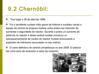 9.2 Chernóbil:
   Tivo lugar o 26 de abril de 1986.
  Foi o accidente nuclear máis grave da historia e sucedeu cando o
equipo da central se propuxo realizar unha proba coa intención de
aumentar a seguridade do reactor. Durante a proba un aumento de
potencia no reactor 4 desta central nuclear provocou un
sobrequencemento do núcleo do reactor nuclear provocando a
explosión de hidróxeno acumulado no seu interior.
   O cerre definitivo da central completouse no ano 2000. E todavía
hai unha zona de exclusión ó redor da instación.
 
