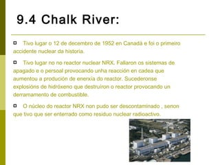 9.4 Chalk River:
   Tivo lugar o 12 de decembro de 1952 en Canadá e foi o primeiro
accidente nuclear da historia.
   Tivo lugar no no reactor nuclear NRX. Fallaron os sistemas de
apagado e o persoal provocando unha reacción en cadea que
aumentou a produción de enerxía do reactor. Sucederonse
explosións de hidróxeno que destruíron o reactor provocando un
derramamento de combustible.
  O núcleo do reactor NRX non pudo ser descontaminado , senon
que tivo que ser enterrado como residuo nuclear radioactivo.
 