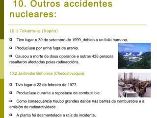 10. Outros accidentes
nucleares:
10.1 Tokaimura (Xapón)

   Tivo lugar o 30 de setembro de 1999, debido a un fallo humano.
   Producíuse por unha fuga de uranio.
  Causou a morte de dous operarios e outras 438 persoas
resultaron afectadas polas radioaccións.

10.2 Jaslovske Bohunice (Checoslovaquia)

   Tivo lugar o 22 de febreiro de 1977.
   Producíuse durante a repostaxe de combustible
  Como consecuencia houbo grandes danos nas barras de combustible e a
emisión de radioactividade.
   A planta foi desmantelada a raíz do incidente.
 
