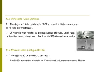 10.3 Windscale (Gran Bretaña).

   Tivo lugar o 10 de outubro de 1957 e pasará a historia co nome
de “o fogo de Windscale”.
   O incendio nun reactor da planta nuclear producíu unha fuga
radioactiva que contaminou unha área de 300 kilómetro cadrados.




10.4 Montes Urales ( antigua URSS).

   Tivo lugar o 30 de setembro de 1957.
   Explosión na central secreta de Chelliabnsk-40, conocida como Mayak.
 