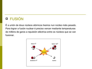    FUSIÓN
É a unión de dous núcleos atómicos lixeiros nun núcleo máis pesado.
Para lograr a fusión nuclear é preciso vencer mediante temperaturas
de millóns de garos a repulsión eléctrica entre os núcleos que se van
fusionar.
 