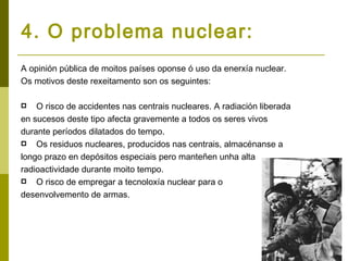 4. O problema nuclear:
A opinión pública de moitos países oponse ó uso da enerxía nuclear.
Os motivos deste rexeitamento son os seguintes:

   O risco de accidentes nas centrais nucleares. A radiación liberada
en sucesos deste tipo afecta gravemente a todos os seres vivos
durante períodos dilatados do tempo.
 Os residuos nucleares, producidos nas centrais, almacénanse a

longo prazo en depósitos especiais pero manteñen unha alta
radioactividade durante moito tempo.
 O risco de empregar a tecnoloxía nuclear para o

desenvolvemento de armas.
 