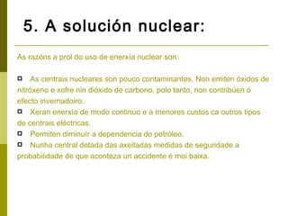 5. A solución nuclear:
As razóns a prol do uso de enerxía nuclear son:

    As centrais nucleares son pouco contaminantes. Non emiten óxidos de
nitróxeno e xofre nin dióxido de carbono, polo tanto, non contribúen ó
efecto invernadoiro.
 Xeran enerxía de modo continuo e a menores custos ca outros tipos

de centrais eléctricas.
 Permiten diminuír a dependencia do petróleo.
 Nunha central dotada das axeitadas medidas de seguridade a

probabilidade de que aconteza un accidente é moi baixa.
 