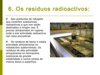 6. Os residuos radioactivos:
   Son productos de refugallo
que conteñen substancias
radioactivas e que non están
destinados a ningún uso. É
preciso almacenalos en lugares
onde a súa actividade radioactiva
non sexa prexudicial.

    Os residuos de baixa e media
actividade almacénanse en
instalacións subterráneas. Os
residuos de alta actividade
almacénanse en formacións
xeolóxicas de grande
estabilidade a varios centos de
metros baixo a superficie
 