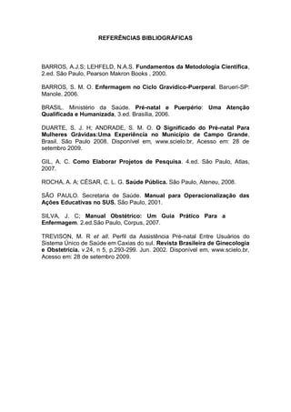 REFERÊNCIAS BIBLIOGRÁFICAS



BARROS, A.J.S; LEHFELD, N.A.S. Fundamentos da Metodologia Científica,
2.ed. São Paulo, Pearson Makron Books , 2000.

BARROS, S. M. O. Enfermagem no Ciclo Gravídico-Puerperal. Barueri-SP:
Manole, 2006.

BRASIL. Ministério da Saúde. Pré-natal e Puerpério: Uma Atenção
Qualificada e Humanizada, 3.ed. Brasília, 2006.

DUARTE, S. J. H; ANDRADE, S. M. O. O Significado do Pré-natal Para
Mulheres Grávidas:Uma Experiência no Município de Campo Grande,
Brasil. São Paulo 2008. Disponível em, www.scielo.br, Acesso em: 28 de
setembro 2009.

GIL, A. C. Como Elaborar Projetos de Pesquisa. 4.ed. São Paulo, Atlas,
2007.

ROCHA, A. A; CÉSAR, C. L. G. Saúde Pública. São Paulo, Ateneu, 2008.

SÃO PAULO. Secretaria de Saúde. Manual para Operacionalização das
Ações Educativas no SUS. São Paulo, 2001.

SILVA, J. C; Manual Obstétrico: Um Guia Prático Para a
Enfermagem. 2.ed.São Paulo, Corpus, 2007.

TREVISON, M. R et all. Perfil da Assistência Pré-natal Entre Usuários do
Sistema Único de Saúde em Caxias do sul. Revista Brasileira de Ginecologia
e Obstetrícia. v.24, n 5, p.293-299. Jun. 2002. Disponível em, www.scielo.br,
Acesso em: 28 de setembro 2009.
 